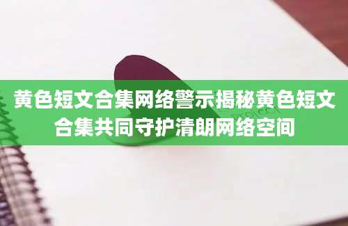 黄色短文合集网络警示揭秘黄色短文合集共同守护清朗网络空间