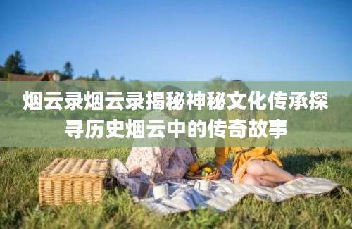 烟云录烟云录揭秘神秘文化传承探寻历史烟云中的传奇故事