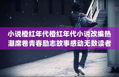 小说橙红年代橙红年代小说改编热潮席卷青春励志故事感动无数读者