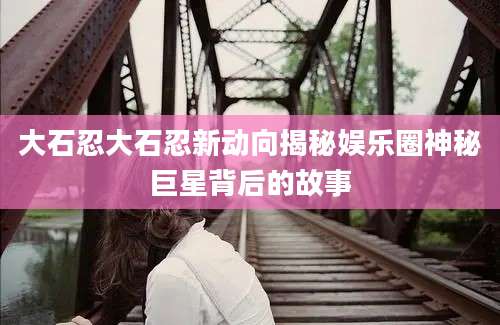 大石忍大石忍新动向揭秘娱乐圈神秘巨星背后的故事