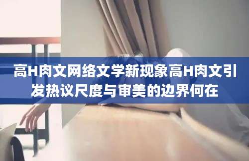 高H肉文网络文学新现象高H肉文引发热议尺度与审美的边界何在