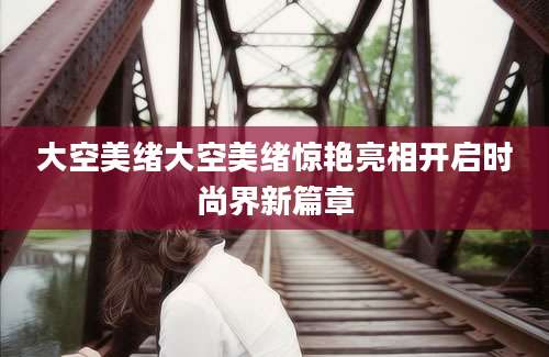 大空美绪大空美绪惊艳亮相开启时尚界新篇章