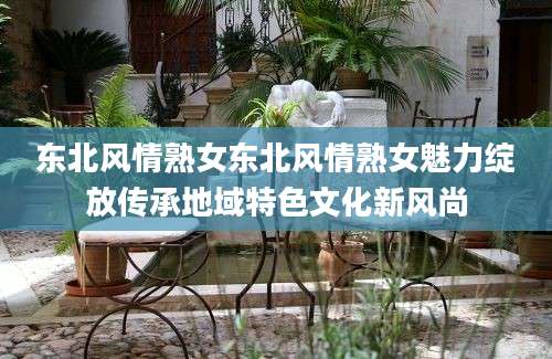 东北风情熟女东北风情熟女魅力绽放传承地域特色文化新风尚