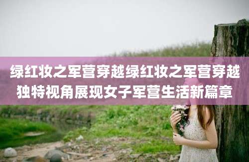 绿红妆之军营穿越绿红妆之军营穿越独特视角展现女子军营生活新篇章