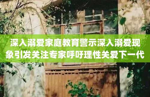 深入溺爱家庭教育警示深入溺爱现象引发关注专家呼吁理性关爱下一代