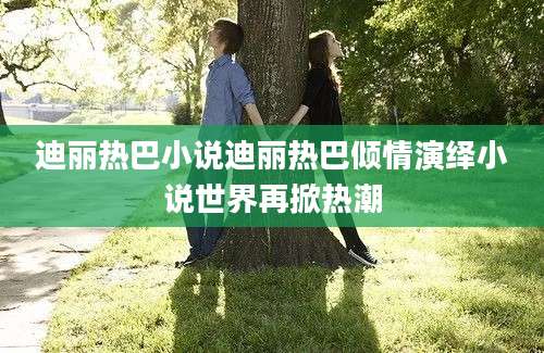 迪丽热巴小说迪丽热巴倾情演绎小说世界再掀热潮