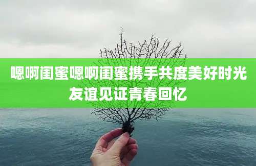 嗯啊闺蜜嗯啊闺蜜携手共度美好时光友谊见证青春回忆