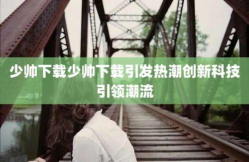 少帅下载少帅下载引发热潮创新科技引领潮流