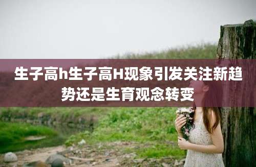 生子高h生子高H现象引发关注新趋势还是生育观念转变