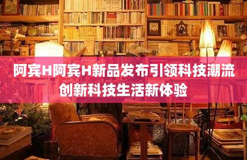 阿宾H阿宾H新品发布引领科技潮流创新科技生活新体验