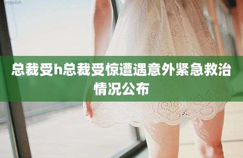 总裁受h总裁受惊遭遇意外紧急救治情况公布