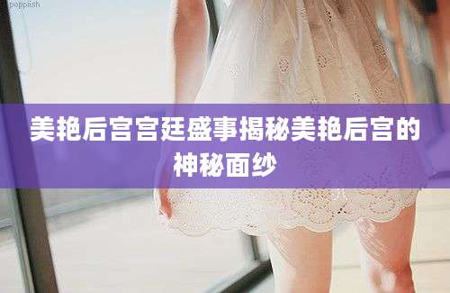 美艳后宫宫廷盛事揭秘美艳后宫的神秘面纱