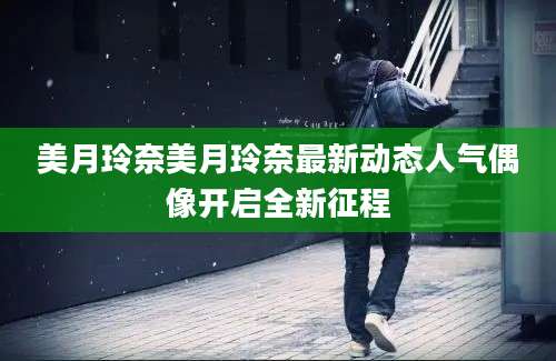美月玲奈美月玲奈最新动态人气偶像开启全新征程