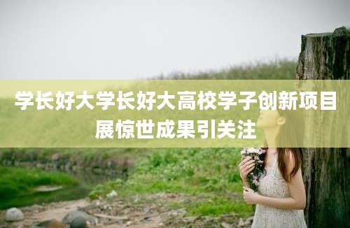 学长好大学长好大高校学子创新项目展惊世成果引关注