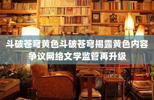 斗破苍穹黄色斗破苍穹揭露黄色内容争议网络文学监管再升级