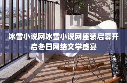 冰雪小说网冰雪小说网盛装启幕开启冬日网络文学盛宴