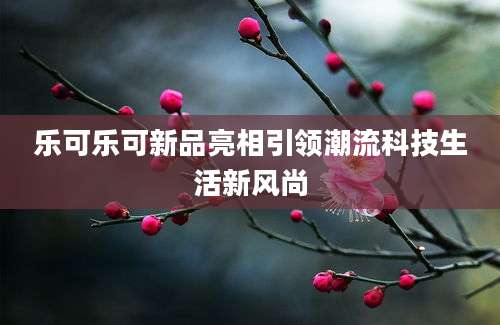 乐可乐可新品亮相引领潮流科技生活新风尚