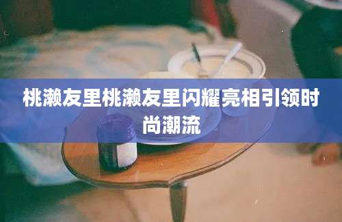 桃濑友里桃濑友里闪耀亮相引领时尚潮流