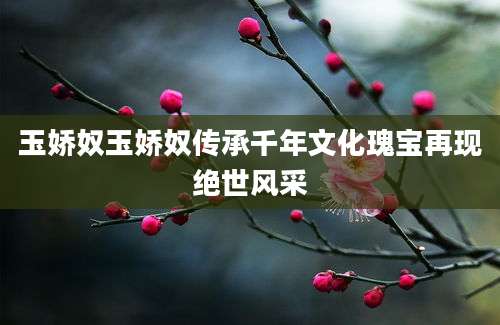 玉娇奴玉娇奴传承千年文化瑰宝再现绝世风采