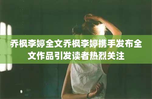 乔枫李婷全文乔枫李婷携手发布全文作品引发读者热烈关注