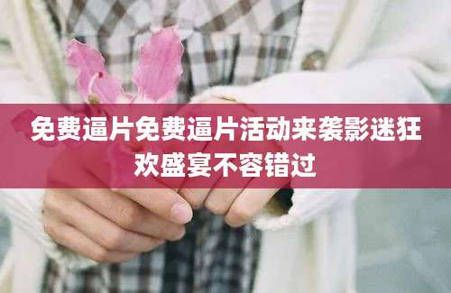 免费逼片免费逼片活动来袭影迷狂欢盛宴不容错过