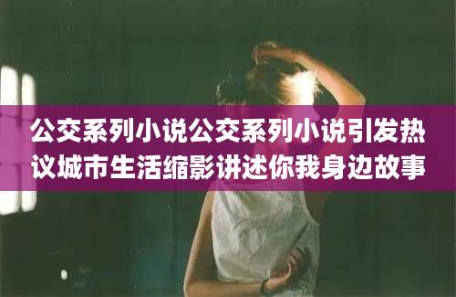 公交系列小说公交系列小说引发热议城市生活缩影讲述你我身边故事