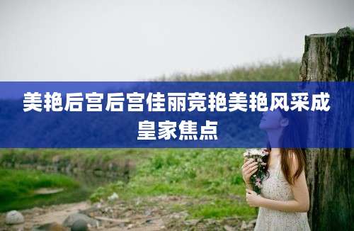美艳后宫后宫佳丽竞艳美艳风采成皇家焦点