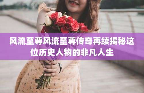风流至尊风流至尊传奇再续揭秘这位历史人物的非凡人生
