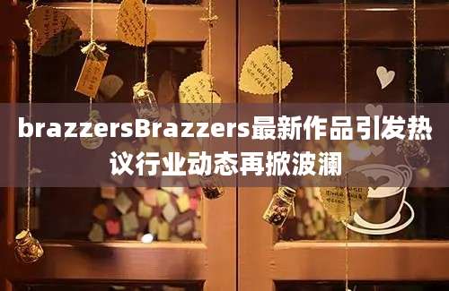 brazzersBrazzers最新作品引发热议行业动态再掀波澜