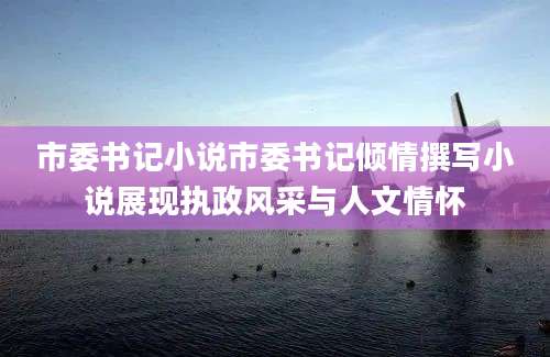 市委书记小说市委书记倾情撰写小说展现执政风采与人文情怀