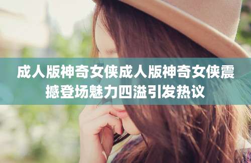 成人版神奇女侠成人版神奇女侠震撼登场魅力四溢引发热议