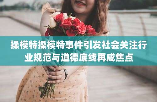 操模特操模特事件引发社会关注行业规范与道德底线再成焦点