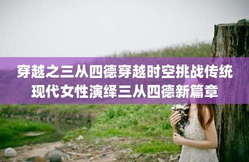 穿越之三从四德穿越时空挑战传统现代女性演绎三从四德新篇章