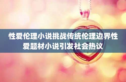 性爱伦理小说挑战传统伦理边界性爱题材小说引发社会热议