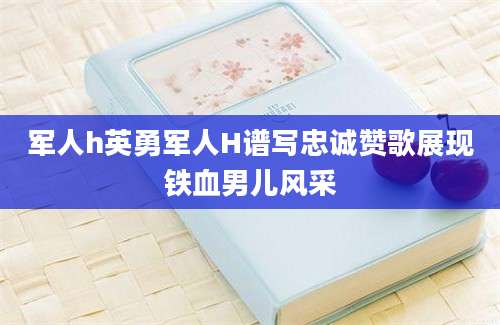 军人h英勇军人H谱写忠诚赞歌展现铁血男儿风采