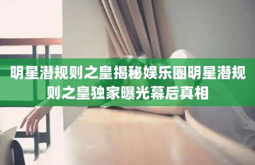 明星潜规则之皇揭秘娱乐圈明星潜规则之皇独家曝光幕后真相