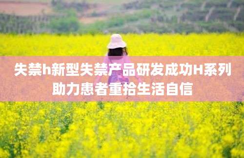 失禁h新型失禁产品研发成功H系列助力患者重拾生活自信