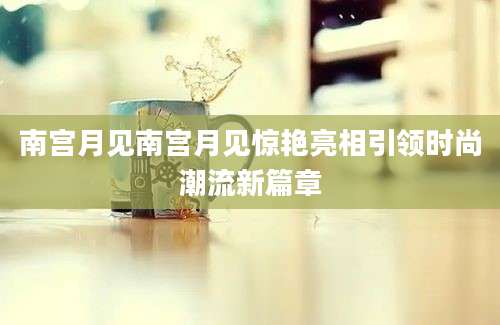 南宫月见南宫月见惊艳亮相引领时尚潮流新篇章