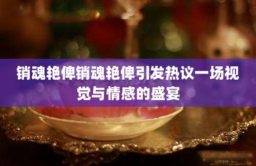 销魂艳俾销魂艳俾引发热议一场视觉与情感的盛宴