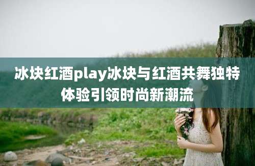 冰块红酒play冰块与红酒共舞独特体验引领时尚新潮流