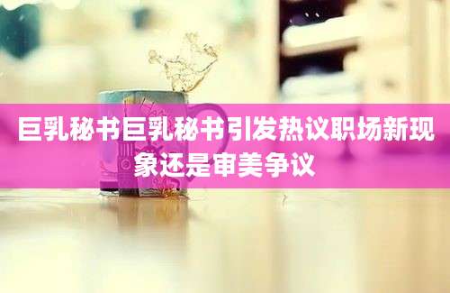 巨乳秘书巨乳秘书引发热议职场新现象还是审美争议
