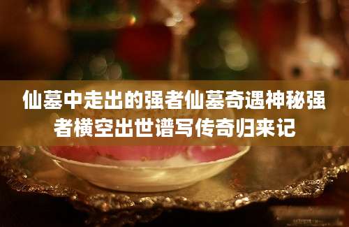 仙墓中走出的强者仙墓奇遇神秘强者横空出世谱写传奇归来记