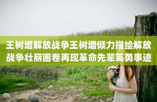 王树增解放战争王树增倾力描绘解放战争壮丽画卷再现革命先辈英勇事迹