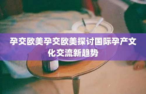 孕交欧美孕交欧美探讨国际孕产文化交流新趋势