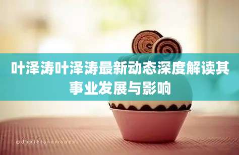 叶泽涛叶泽涛最新动态深度解读其事业发展与影响