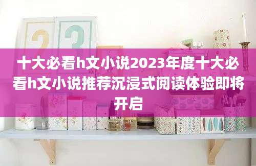 十大必看h文小说2023年度十大必看h文小说推荐沉浸式阅读体验即将开启