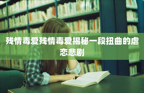 残情毒爱残情毒爱揭秘一段扭曲的虐恋悲剧