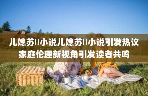 儿媳苏玥小说儿媳苏玥小说引发热议家庭伦理新视角引发读者共鸣