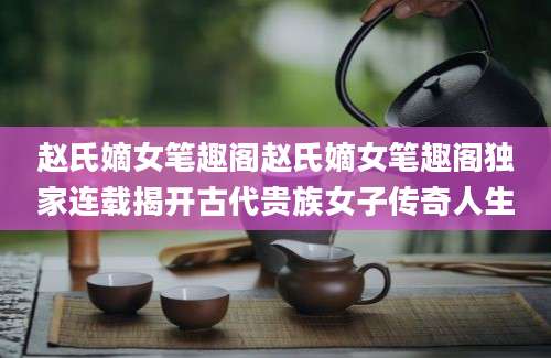 赵氏嫡女笔趣阁赵氏嫡女笔趣阁独家连载揭开古代贵族女子传奇人生