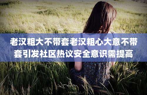 老汉粗大不带套老汉粗心大意不带套引发社区热议安全意识需提高